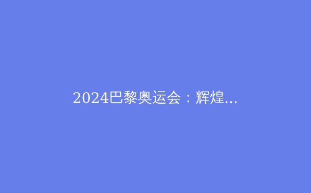 2024巴黎奥运会：辉煌成就与未来挑战深度解析