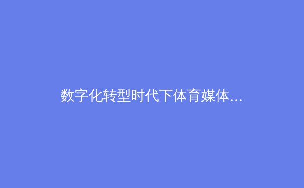 数字化转型时代下体育媒体的变革与挑战 - 3