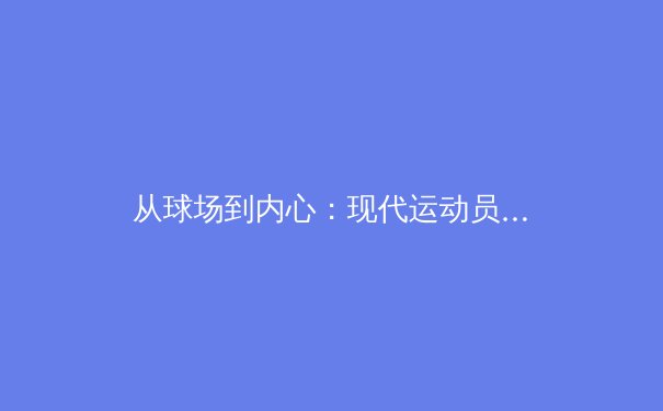 从球场到内心：现代运动员的心理健康革命与赛场表现新范式 - 2